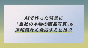 AIで作った背景に「自社の本物の商品写真」を違和感なく合成するには？